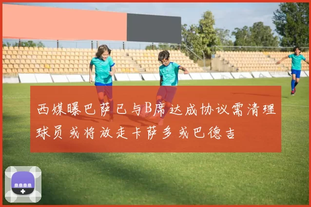 西媒曝巴萨已与B席达成协议需清理球员或将放走卡萨多或巴德吉