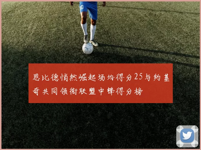 恩比德悄然崛起场均得分25与约基奇共同领衔联盟中锋得分榜