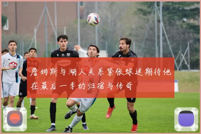 詹姆斯与湖人关系紧张球迷期待他在最后一季的归宿与传奇