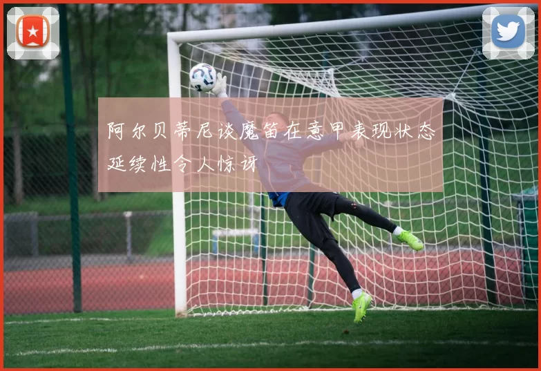 阿尔贝蒂尼谈魔笛在意甲表现状态延续性令人惊讶