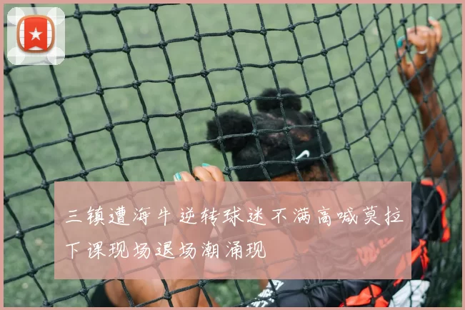 三镇遭海牛逆转球迷不满高喊莫拉下课现场退场潮涌现