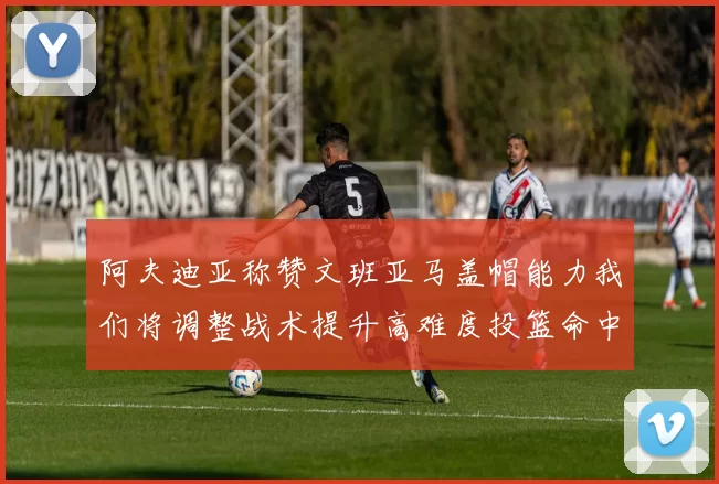 阿夫迪亚称赞文班亚马盖帽能力我们将调整战术提升高难度投篮命中率
