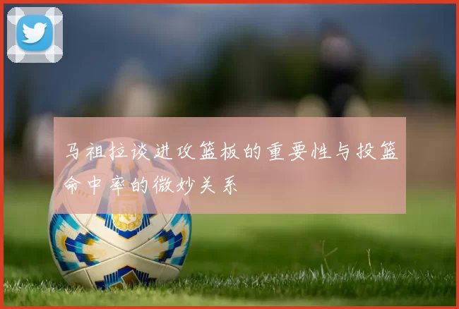 马祖拉谈进攻篮板的重要性与投篮命中率的微妙关系