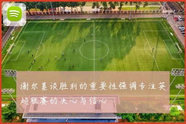 谢尔基谈胜利的重要性强调专注英超联赛的决心与信心