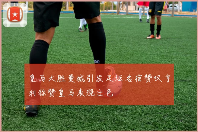皇马大胜曼城引发足坛名宿赞叹亨利称赞皇马表现出色