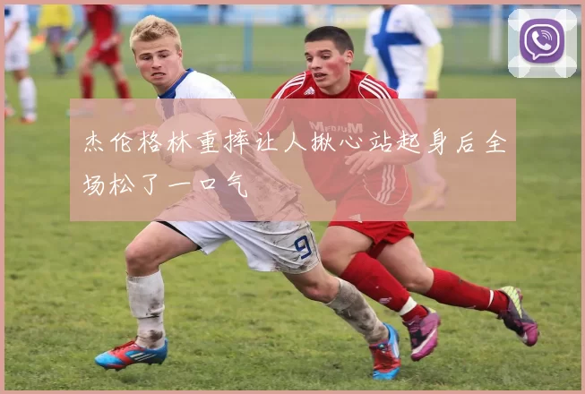 杰伦格林重摔让人揪心站起身后全场松了一口气