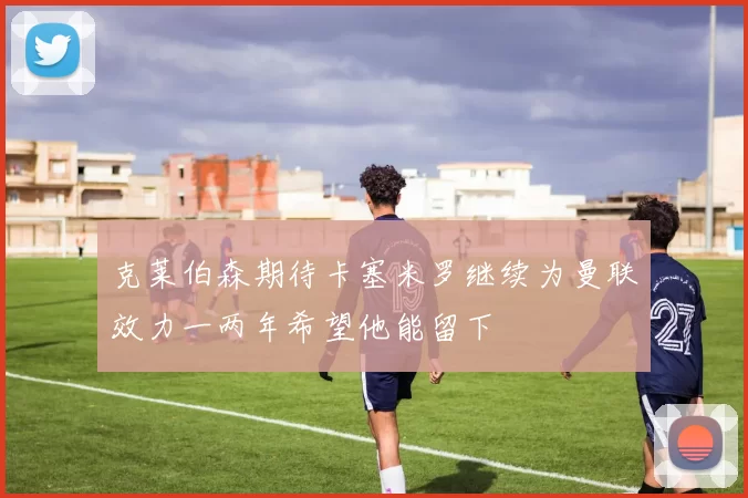 克莱伯森期待卡塞米罗继续为曼联效力一两年希望他能留下