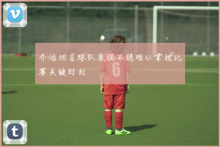 乔治坦言球队表现不稳难以掌控比赛关键时刻