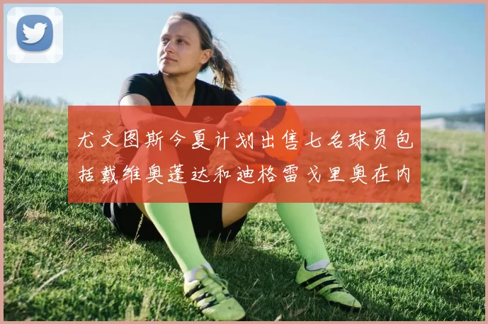 尤文图斯今夏计划出售七名球员包括戴维奥蓬达和迪格雷戈里奥在内