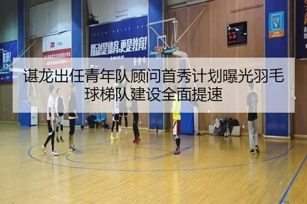 谌龙出任青年队顾问首秀计划曝光羽毛球梯队建设全面提速 | jiuyou